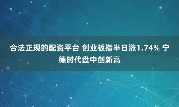 合法正规的配资平台 创业板指半日涨1.74% 宁德时代盘中创新高