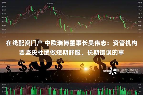 在线配资门户 中欧瑞博董事长吴伟志：资管机构要坚决杜绝做短期舒服、长期错误的事